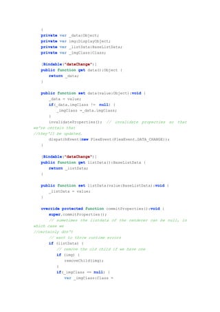 {
   private   var   _data:Object;
   private   var   img:DisplayObject;
   private   var   _listData:BaseListData;
   private   var   _imgClass:Class;

   [Bindable "dataChange"
     Bindable "dataChange")]
     Bindable("dataChange"
   public function get data():Object {
       return _data;
   }

                                           void
   public function set data(value:Object):void {
       _data = value;
       if(_data.imgClass != null {
       if                    null)
          _imgClass =_data.imgClass;
       }
       invalidateProperties(); // invalidate properties so that
we're certain that
//they'll be updated.
                      new
       dispatchEvent(new FlexEvent(FlexEvent.DATA_CHANGE));
   }

   [Bindable "dataChange"
     Bindable "dataChange")]
     Bindable("dataChange"
   public function get listData():BaseListData {
       return _listData;
   }

                                                    void
   public function set listData(value:BaseListData):void {
      _listData = value;
   }

                                                  void
   override protected function commitProperties():void {
       super.commitProperties();
       super
       // sometimes the listdata of the renderer can be null, in
which case we
//certainly don't
       // want to throw runtime errors
       if (listData) {
          // remove the old child if we have one
          if (img) {
              removeChild(img);
          }
          if(_imgClass == null {
          if               null)
              var _imgClass:Class =
 