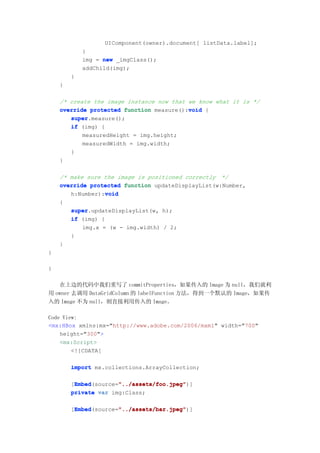 UIComponent(owner).document[ listData.label];
            }
            img = new _imgClass();
            addChild(img);
        }
    }

    /* create the image instance now that we know what it is */
                                          void
    override protected function measure():void {
       super.measure();
       super
       if (img) {
           measuredHeight = img.height;
           measuredWidth = img.width;
       }
    }

    /* make sure the image is positioned correctly */
    override protected function updateDisplayList(w:Number,
                  void
       h:Number):void
    {
       super.updateDisplayList(w, h);
       super
       if (img) {
           img.x = (w - img.width) / 2;
       }
    }
}

}

   在上边的代码中我们重写了 commitProperties，如果传入的 Image 为 null，我们就利
用 owner 去调用 DataGridColumn 的 labelFunction 方法，得到一个默认的 Image，如果传
入的 Image 不为 null，则直接利用传入的 Image。

Code View:
<mx:HBox xmlns:mx="http://www.adobe.com/2006/mxml" width="700"
    height="300">
    <mx:Script>
        <![CDATA[

        import mx.collections.ArrayCollection;

         Embed        "../assets/foo.jpeg"
         Embed(source="../assets/foo.jpeg"
        [Embed        "../assets/foo.jpeg")]
        private var img:Class;

         Embed        "../assets/bar.jpeg"
         Embed(source="../assets/bar.jpeg"
        [Embed        "../assets/bar.jpeg")]
 