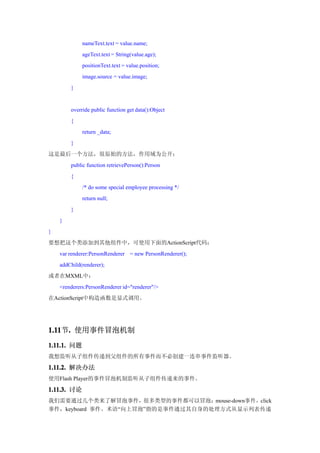 nameText.text = value.name;
             ageText.text = String(value.age);
             positionText.text = value.position;
             image.source = value.image;
        }


        override public function get data():Object
        {
             return _data;
        }
这是最后一个方法，很原始的方法，作用域为公开：
        public function retrievePerson():Person
        {
             /* do some special employee processing */
             return null;
        }
    }
}
要想把这个类添加到其他组件中，可使用下面的ActionScript代码：
    var renderer:PersonRenderer = new PersonRenderer();
    addChild(renderer);
或者在MXML中：
    <renderers:PersonRenderer id="renderer"/>
在ActionScript中构造函数是显式调用。




1.11 . 使用事件冒泡机制
1.11节.
1.11.1. 问题
我想监听从子组件传递到父组件的所有事件而不必创建一连串事件监听器。

1.11.2. 解决办法
使用Flash Player的事件冒泡机制监听从子组件传递来的事件。
1.11.3. 讨论
我们需要通过几个类来了解冒泡事件，很多类型的事件都可以冒泡：mouse-down事件，click
事件，keyboard 事件。术语“向上冒泡”指的是事件通过其自身的处理方式从显示列表传递
 