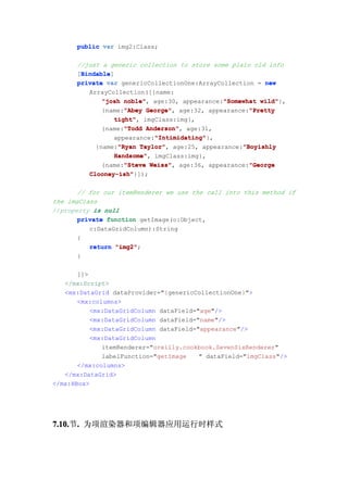 public var img2:Class;

      //just a generic collection to store some plain old info
       Bindable
       Bindable]
      [Bindable
      private var genericCollectionOne:ArrayCollection = new
         ArrayCollection([{name:
             "josh noble" age:30, appearance:"Somewhat wild"
                   noble",                    "Somewhat wild"},
                   "Abey George",                    "Pretty
             {name:"Abey George" age:32, appearance:"Pretty
                tight",
                tight" imgClass:img},
                   "Todd Anderson",
             {name:"Todd Anderson" age:31,
                           "Intimidating"
                           "Intimidating"},
                appearance:"Intimidating"
                 "Ryan Taylor",                    "Boyishly
           {name:"Ryan Taylor" age:25, appearance:"Boyishly
                Handsome",
                Handsome" imgClass:img},
                   "Steve Weiss",                    "George
             {name:"Steve Weiss" age:36, appearance:"George
         Clooney-ish"}]);
         Clooney-ish"

       // for our itemRenderer we use the call into this method if
the imgClass
//property is null
       private function getImage(o:Object,
          c:DataGridColumn):String
       {
          return "img2"
                 "img2";
       }

       ]]>
   </mx:Script>
   <mx:DataGrid dataProvider="{genericCollectionOne}">
       <mx:columns>
           <mx:DataGridColumn dataField="age"/>
           <mx:DataGridColumn dataField="name"/>
           <mx:DataGridColumn dataField="appearance"/>
           <mx:DataGridColumn
              itemRenderer="oreilly.cookbook.SevenSixRenderer"
              labelFunction="getImage    " dataField="imgClass"/>
       </mx:columns>
   </mx:DataGrid>
</mx:HBox>




7.10. . 为项渲染器和项编辑器应用运行时样式
7.10.节.
 