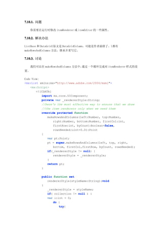 7.10.1. 问题

     你需要在运行时修改 itemRenderer 或 itemEditor 的一些属性。

7.10.2. 解决办法

ListBase 和 DataGrid(原文是 DataGridColumn，可能是作者搞错了。)都有
makeRowsAndColumns 方法，继承并重写它。

7.10.3. 讨论

     我们可以在 makeRowsAndColumns 方法中，通过一个循环完成对 itemRenderer 样式的设
置。

Code View:
<mx:List xmlns:mx="http://www.adobe.com/2006/mxml">
    <mx:Script>
        <![CDATA[
           import mx.core.UIComponent;
           private var _rendererStyle:String;
           //here's the most effective way to ensure that we draw
           //the item renderers only when we need them
           override protected function
               makeRowsAndColumns(left:Number, top:Number,
                  right:Number, bottom:Number, firstCol:int,
                                                false
                                                false,
                  firstRow:int, byCount:Boolean=false
                 rowsNeeded:uint=0.0):Point
          {
              var pt:Point;
              pt = super
                   super.makeRowsAndColumns(left, top, right,
                 bottom, firstCol,firstRow, byCount, rowsNeeded);
              if(_rendererStyle != null {
              if                   null)
                 rendererStyle = _rendererStyle;
              }
              return pt;
          }

          public function set
                                             void
             rendererStyle(styleName:String):void
          {
              _rendererStyle = styleName;
              if(
              if collection != null ) {
              var i:int = 0;
                  do {
                     try{
                     try
 