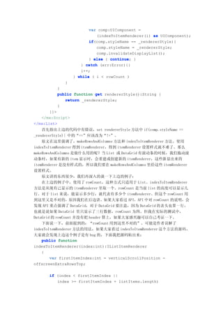 var comp:UIComponent =
                            (indexToItemRenderer(i) as UIComponent);
                         if(comp.styleName == _rendererStyle){
                         if
                            comp.styleName = _rendererStyle;
                            comp.invalidateDisplayList();
                         } else { continue }
                                  continue;
                     } catch (err:Error){}
                     i++;
                  } while ( i < rowCount )
             }
         }
         public function get rendererStyle():String {
            return _rendererStyle;
         }
       ]]>
   </mx:Script>
</mx:List>
    首先指出上边的代码中有错误，set rendererStyle 方法中 if(comp.styleName ==
_rendererStyle){ 中的“==”应该改为“!=”。
    原文在这里强调了，makeRowsAndColumns 方法和 indexToItemRenderer 方法。使用
indexToItemRenderer 得到 itemRenderer，得到 itemRenderer 设置样式就不难了。那么
makeRowsAndColumns 是做什么用的呢？当 List 或 DataGrid 有滚动条的时候，我们拖动滚
动条时，如果有新的 item 显示时，会重建或创建新的 itemRenderer，这些新显出来的
itemRenderer 是没有样式的，所以我们要在 makeRowsAndColumns 里给这些 itemRenderer
设置样式。
    原文讲的东西很少，我们再深入的谈一下上边的例子：
    在上边的例子中，使用了 rowCount，这种方式只适用于 List。indexToItemRenderer
方法是从现有己显示的 itemRenderer 里取一个。rowCount 是当前 list 的高度可以显示几
行。对于 list 来说，能显示多少行，就代表有多少个 itemRenderer。但这个 rowCount 用
到这里又是不对的，原因我们在后边讲。如果大家看过 API，API 中对 rowCount 的说明，会
发现 API 重点强调了 DataGrid，对于 DataGrid 要注意，因为 DataGrid 的表头也算一行，
也就是说如果 DataGrid 里只显示了三行数据，rowCount 为四。但我在实际的测试中，
DataGrid 的 rowCount 并没有把 header 算上，如果大家感兴趣可以自己考证一下。
    下面说一下，前面提到的：“rowCount 用到这里不对的”。可能是作者误解了
indexToItemRenderer 方法的用法，如果大家看过 indexToItemRenderer 这个方法的源码，
大家就会发现上边这个例子是有 bug 的，下面我把源码粘出来：
    public function
indexToItemRenderer(index:int):IListItemRenderer
    {
        var firstItemIndex:int = verticalScrollPosition -
offscreenExtraRowsTop;

      if (index < firstItemIndex ||
         index >= firstItemIndex + listItems.length)
 