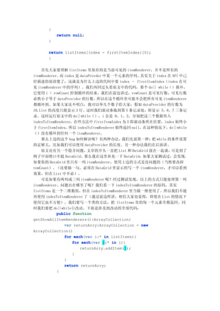 {
          return null
                 null;
      }

      return listItems[index - firstItemIndex][0];
      }


    首先大家要理解 listItems 里保存的是当前可见的 itemRenderer，并不是所有的
itemRenderer。 index 是 dataProvder 中某一个元素的序列。
              而                                  其实关于 index 在 API 中己
经描述的很清楚了，这就是为什么上边的代码中要 index – firstItemIndex（index 在可
见 itemRenderer 中的序列）。我们再回过头看原文中的代码，那个 do{} while（ ） 循 环 ，
它使用 i < rowCount 控制循环的结束，我们在前边讲过，rowCount 是可见行数，可见行数
必然小于等于 dataProvider 的行数。所以在这个循环里可能不会把所有可见 itemRenderer
都循环到。如果大家还不明白，我可以举几个数子给大家：假如 dataProvider 的行数为
10,List 的高度只能显示 3 行。这时我们滚动条拖到第 5 条记录处，即显示 5、6、7 三条记
录。这时运行原文中的 do{}while（），i 会是 0、1、2，分别把这三个数据传入
indexToItemRenderer，在些方法中 firstItemIndex 为 5 即滚动条所在位置，index 始终小
于 firstItemIndex，所以 indexToItemRenderer 始终返回 null，在这种情况下，do{}while
（）没有循环到任何一个 itemRenderer。
    那么上边的这个 bug 如何解决呢？有两种办法，              我们先说第一种： while 的条件设置
                                                     把
的足够大，比如我们可以使用 dataProvider 的长度。另一种办法我们在后面讲。
    原文还有另一个隐含问题，           文章的开头一直把 List 和 DataGrid 放在一起谈，   可是到了
例子中却绝口不提 DataGrid。那么我在这里补充一下 DataGrid：如果大家测试过，会发现：
如果你的 DataGrid 里只有一列 itemRenderer，使用上边的方式是没问题的（当然要改掉
rowCount）。（还要插一句，必须在 DataGrid 里显示的写一个 itemRenderer，才可以看到
效果，但在 List 中不必）。
    可是如果有两列或三列 itemRenderer 呢？经过测试发现，以上的方式只能处理第一列
itemRenderer。问题出在哪里了呢？我们看一下 indexToItemRenderer 的原码，其实
listItems 是一个二维数组，但在 indexToItemRenderer 里当做一维使用了。所以我们不能
再使用 indexToItemRenderer 了（通过前边所讲，相信大家也觉得，即使在 List 的情况下
使用它也不方便）。我们要写一个类的方法，把 listItems 里的每一个元素全都返回。同
时我们要把 do{}while()改动。下面是涉及到改动的全部代码：
            public function
getShowAllItemRenderers():ArrayCollection{
                var returnArry:ArrayCollection = new
ArrayCollection()
                for each var i:* in listItems){
                     each(var
                    for each var j:* in i){
                         each(var
                        returnArry.addItem(j);
                    }
                }
                return returnArry;
            }
 
