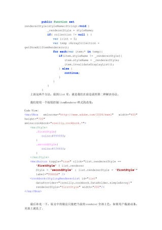 public function set
                                 void
rendererStyle(styleName:String):void {
             _rendererStyle = styleName;
             if(
             if collection != null ) {
                 var i:int = 0;
                 var temp :ArrayCollection =
getShowAllItemRenderers();
                 for each var item:* in temp){
                     each(var
                    if(item.styleName != _rendererStyle){
                    if
                        item.styleName = _rendererStyle;
                        item.invalidateDisplayList();
                    } else {
                        continue;
                        continue
                    }
                 }
             }
          }
   上面这两个方法，放到 List 里，就是我们在前边说的第二种解决办法。

   我们使用一个按钮控制 itemRenderer 样式的改变：

Code View:
<mx:VBox    xmlns:mx="http://www.adobe.com/2006/mxml"   width="400"
height="700"
xmlns:cookbook="oreilly.cookbook.*">
    <mx:Style>
        .firstStyle{
           color:#999999;
        }
        .secondStyle{
           color:#3344ff;
        }
    </mx:Style>
    <mx:Button toggle="true" click="list.rendererStyle ==
        'firstStyle' ? list.renderer
        Style = 'secondStyle' : list.rendererStyle = 'firstStyle'
                                                      'firstStyle'"
        label="TOGGLE" />
    <cookbook:StylingRendererList id="list"
        dataProvider="{oreilly.cookbook.DataHolder.simpleArray}"
        rendererStyle="firstStyle" width="200"/>
</mx:VBox>



  最后补充一下，原文中的做法只能把当前的 renderer 全部上色，如果用户拖滚动条，
页面上就乱了。
 