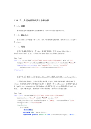 7.11.节. 为项编辑器应用状态和变换

7.11.1. 问题

   你需要在用户开始编辑与结束编辑时给 itemEditor 加一些 effects。

7.11.2. 解决办法

   在 itemEditor 中创建一个 state，当用户开始编辑它的时候，利用 Transition 运行一
个 effect。

7.11.3. 讨论

    在用户完成修改后运行一个 effect 是很好实现的。使用 DefaultListEffect。
DefaultListEffect 定义了一个 effect 在用户提交自己的修改之后运行：

Code View:
<mx:List xmlns:mx="http://www.adobe.com/2006/mxml" width="400"
    height="300" dataChangeEffect="{baseEffect}" editable="true">
    <mx:DefaultListEffect id="baseEffect" color="#ffff00"
        fadeInDuration="300" fadeOutDuration="200"/>
</mx:List>



   原文中有点小错误：List 并没有 dataChangeEffect属性,而应该是 itemsChangeEffect。

    上边的代码只实现了：当用户修改完成后有 effect，但是没有实现在开始修改时有
effect。为了实现在用户开始修改时有 effect 必须有一个 itemRenderer，在需要时可以创
建 itemEditor。itemRenderer 只要完成 data 的设置和定义 editor 创建时的 Transition
就好了。当用户修改完成，销毁这个 editor 的时候，这个 effect 也会运行。

Code View:
<mx:Canvas xmlns:mx="http://www.adobe.com/2006/mxml"
    currentState="base" width="100" height="20"
    creationComplete="currentState = 'init' focusEnabled="true"
                                     'init'"
    backgroundColor="#ffff00">
    <mx:Script>
        <![CDATA[
            Bindable
            Bindable]
           [Bindable
           private var _data:Object;
                                                           void
           override public function set data(value:Object):void {
 
