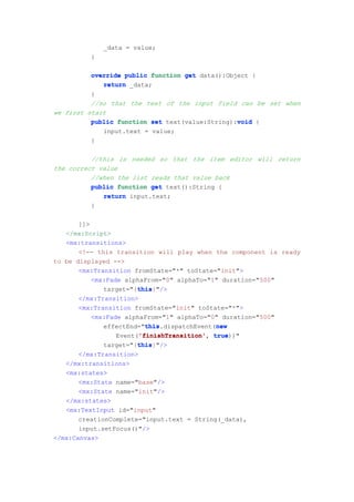 _data = value;
          }

          override public function get data():Object {
             return _data;
          }
          //so that the text of the input field can be set when
we first start
                                                 void
          public function set text(value:String):void {
              input.text = value;
          }

          //this is needed so that the item editor will return
the correct value
          //when the list reads that value back
          public function get text():String {
             return input.text;
          }

       ]]>
   </mx:Script>
   <mx:transitions>
       <!-- this transition will play when the component is ready
to be displayed -->
       <mx:Transition fromState="*" toState="init">
           <mx:Fade alphaFrom="0" alphaTo="1" duration="500"
                        this
                        this}"/>
              target="{this
       </mx:Transition>
       <mx:Transition fromState="init" toState="*">
           <mx:Fade alphaFrom="1" alphaTo="0" duration="500"
                          this               new
                          this.dispatchEvent(new
              effectEnd="this
                        'finishTransition'
                  Event('finishTransition' true
                        'finishTransition', true))"
                        this
                        this}"/>
              target="{this
       </mx:Transition>
   </mx:transitions>
   <mx:states>
       <mx:State name="base"/>
       <mx:State name="init"/>
   </mx:states>
   <mx:TextInput id="input"
       creationComplete="input.text = String(_data),
       input.setFocus()"/>
</mx:Canvas>
 