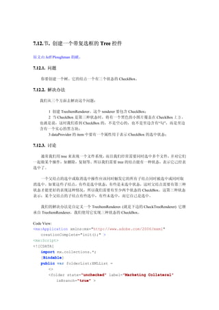 7.12. . 创建一个带复选框的 Tree 控件
7.12.节.

原文由 Jeff Ploughman 捐献。

7.12.1. 问题

   你要创建一个树。它的结点一个有三个状态的 CheckBox。

7.12.2. 解决办法

  我们从三个方面去解决这个问题：

    1 创建 TreeItemRenderer。这个 renderer 要包含 CheckBox；
    2 当 CheckBox 是第三种状态时，将有一个黑色的小图片覆盖在 CheckBox 上 方 ，
  也就是说，这时我们看到 CheckBox 的，不是空心的，也不是里边含有“勾”，而是里边
  含有一个实心的黑方块；
    3 dataProvider 的 item 中要有一个属性用于表示 CheckBox 的选中状态；

7.12.3. 讨论

  通常我们用 tree 来表现一个文件系统，而且我们经常需要同时选中多个文件，并对它们
一起做某个操作，如删除，复制等。所以我们需要 tree 的结点能有一种状态，表示它己经表
选中了。

  一个父结点的选中或取消选中操作应该同时触发它的所有子结点同时被选中或同时取
消选中。如果这些子结点，有些是选中状态，有些是未选中状态，这时父结点需要有第三种
状态才能更好的表现这种情况，所以我们需要有至少两个状态的 CheckBox。这第三种状态
表示：某个父结点的子结点有些选中，有些未选中，而它自己是选中。

  我们的解决办法是自定义一个 TreeItemRenderer，(就是下边的 CheckTreeRenderer) 它继
承自 TreeItemRenderer，我们使用它实现三种状态的 CheckBox。

Code View:
<mx:Application xmlns:mx="http://www.adobe.com/2006/mxml"
    creationComplete="init();" >
<mx:Script>
<![CDATA[
    import mx.collections.*;
     Bindable
     Bindable]
    [Bindable
    public var folderList:XMLList =
      <>
                    "unchecked"       "Marketing
      <folder state="unchecked" label="Marketing Collateral"
                  "true"
         isBranch="true" >
 