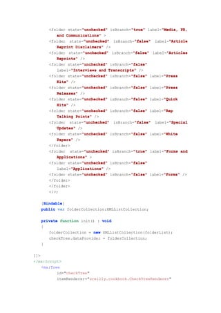 "true"       "Media,
      <folder state="unchecked" isBranch="true" label="Media, PR,
                    "unchecked"
         and Communications" >
                     "unchecked"           "false"       "Article
      <folder state="unchecked" isBranch="false" label="Article
         Reprint Disclaimers" />
                     "unchecked"          "false"       "Articles
      <folder state="unchecked" isBranch="false" label="Articles
         Reprints" />
                    "unchecked"          "false"
      <folder state="unchecked" isBranch="false"
         label="Interviews and Transcripts" />
               "Interviews
                    "unchecked"          "false"       "Press
      <folder state="unchecked" isBranch="false" label="Press
         Kits" />
                    "unchecked"          "false"       "Press
      <folder state="unchecked" isBranch="false" label="Press
         Releases" />
                    "unchecked"          "false"       "Quick
      <folder state="unchecked" isBranch="false" label="Quick
         Hits" />
                    "unchecked"          "false"       "Rep
      <folder state="unchecked" isBranch="false" label="Rep
         Talking Points" />
                     "unchecked"           "false"       "Special
      <folder state="unchecked" isBranch="false" label="Special
         Updates" />
                    "unchecked"          "false"       "White
      <folder state="unchecked" isBranch="false" label="White
         Papers" />
      </folder>
                      "unchecked"         "true"       "Forms
      <folder state="unchecked" isBranch="true" label="Forms and
         Applications" >
                     "unchecked"         "false"
      <folder state="unchecked" isBranch="false"
                "Applications"
         label="Applications" />
                     "unchecked"         "false"       "Forms"
      <folder state="unchecked" isBranch="false" label="Forms" />
      </folder>
      </folder>
      </>;

    Bindable
    Bindable]
   [Bindable
   public var folderCollection:XMLListCollection;

   private function init() : void
   {
      folderCollection = new XMLListCollection(folderList);
      checkTree.dataProvider = folderCollection;
   }

]]>
</mx:Script>
    <mx:Tree
           id="checkTree"
           itemRenderer="oreilly.cookbook.CheckTreeRenderer"
 