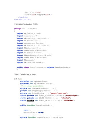 labelField="@label"
           width="100%" height="100%" >
    </mx:Tree>
</mx:Application>

下面是 CheckTreeRenderer 的代码：

package oreilly.cookbook
{
   import mx.controls.Image;
   import mx.controls.Tree;
   import mx.controls.treeClasses.*;
   import mx.collections.*;
   import mx.controls.CheckBox;
   import mx.controls.listClasses.*;
   import flash.events.Event;
   import flash.events.MouseEvent;
   import mx.events.FlexEvent;
   import flash.display.DisplayObject;
   import flash.events.MouseEvent;
   import flash.xml.*;
   import mx.core.IDataRenderer;

    public class CheckTreeRenderer extends TreeItemRenderer
    {

Create a CheckBox and an Image:

Code View:
        protected var myImage:Image;
        protected var myCheckBox:CheckBox;
        // set image properties
        private var imageWidth:Number     = 6;
        private var imageHeight:Number     = 6;
        private var inner:String     = "assets/inner.png"
                                       "assets/inner.png";
        static private var STATE_SCHRODINGER:String = "schrodinger"
                                                       "schrodinger";
        static private var STATE_CHECKED:String = "checked"
                                                   "checked";
        static private var STATE_UNCHECKED:String = "unchecked"
                                                     "unchecked";

         public function CheckTreeRenderer ()
         {
            super();
            super
            mouseEnabled = false
                           false;
         }
         private function toggleParents (item:Object,
 