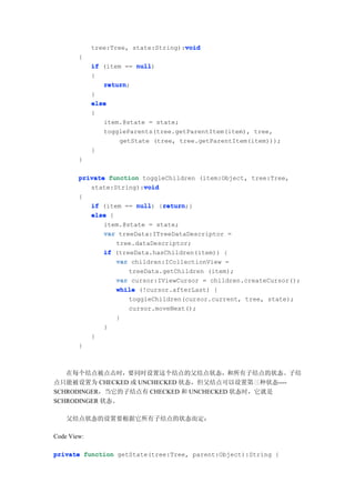 void
             tree:Tree, state:String):void
        {
             if (item == null
                         null)
             {
                return;
                return
             }
             else
             {
                item.@state = state;
                toggleParents(tree.getParentItem(item), tree,
                     getState (tree, tree.getParentItem(item)));
             }
        }

        private function toggleChildren (item:Object, tree:Tree,
                         void
           state:String):void
        {
                         null) return
             if (item == null {return
                                return;}
             else {
                item.@state = state;
                var treeData:ITreeDataDescriptor =
                    tree.dataDescriptor;
                if (treeData.hasChildren(item)) {
                    var children:ICollectionView =
                       treeData.getChildren (item);
                    var cursor:IViewCursor = children.createCursor();
                    while (!cursor.afterLast) {
                       toggleChildren(cursor.current, tree, state);
                       cursor.moveNext();
                    }
                }
             }
        }



   在每个结点被点击时，要同时设置这个结点的父结点状态，和所有子结点的状态。子结
点只能被设置为 CHECKED 或 UNCHECKED 状态，但父结点可以设置第三种状态----
SCHRODINGER，当它的子结点有 CHECKED 和 UNCHECKED 状态时，它就是
SCHRODINGER 状态。

    父结点状态的设置要根据它所有子结点的状态而定：

Code View:

private function getState(tree:Tree, parent:Object):String {
 