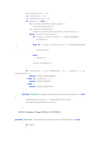 var noChecks:int = 0;
              var noCats:int = 0;
              var noUnChecks:int = 0;
              if (parent != null {
                            null)
                 var treeData:ITreeDataDescriptor =
                     tree.dataDescriptor;
                 var cursor:IViewCursor =
                     treeData.getChildren(parent).createCursor();
                 while (!cursor.afterLast) {
                     if (cursor.current.@state == STATE_CHECKED){
                        noChecks++;
                     }
                     else if (cursor.current.@state == STATE_UNCHECKED)
    {
                        noUnChecks++
                     }
                     else {
                        noCats++;
                     }
                     cursor.moveNext();
                 }
          }
          if ((noChecks > 0 && noUnChecks > 0) || (noCats > 0 &&
noChecks>0)) {
              return STATE_SCHRODINGER;
          } else if (noChecks > 0) {
              return STATE_CHECKED;
          } else {
              return STATE_UNCHECKED;
          }
       }
                                                              void
       private function imageToggleHandlder(event:MouseEvent):void
{
              myCheckBox.selected = !myCheckBox.selected;
              checkBoxToggleHandler(event);

          }

        我们要为 CheckBox 和 Image 设置鼠标点击事件的监听：



                                                         void
private function checkBoxToggleHandler(event:MouseEvent):void
       {
          if (data)
          {
 