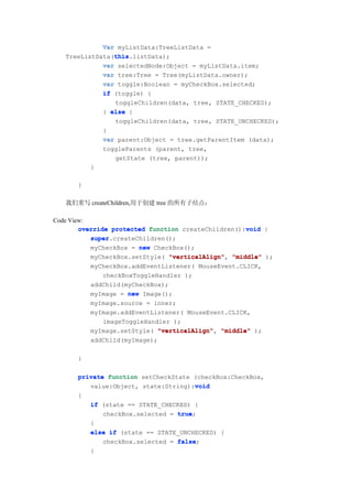 Var myListData:TreeListData =
                this
                this.listData);
   TreeListData(this
             var selectedNode:Object = myListData.item;
             var tree:Tree = Tree(myListData.owner);
             var toggle:Boolean = myCheckBox.selected;
             if (toggle) {
                 toggleChildren(data, tree, STATE_CHECKED);
              } else {
                 toggleChildren(data, tree, STATE_UNCHECKED);
              }
              var parent:Object = tree.getParentItem (data);
              toggleParents (parent, tree,
                 getState (tree, parent));
          }

      }

   我们重写 createChildren,用于创建 tree 的所有子结点：

Code View:
                                                     void
        override protected function createChildren():void {
           super.createChildren();
           super
           myCheckBox = new CheckBox();
           myCheckBox.setStyle( "verticalAlign" "middle" );
                                 "verticalAlign",
           myCheckBox.addEventListener( MouseEvent.CLICK,
               checkBoxToggleHandler );
           addChild(myCheckBox);
           myImage = new Image();
           myImage.source = inner;
           myImage.addEventListener( MouseEvent.CLICK,
               imageToggleHandler );
           myImage.setStyle( "verticalAlign" "middle" );
                              "verticalAlign",
           addChild(myImage);

      }

      private function setCheckState (checkBox:CheckBox,
                                      void
         value:Object, state:String):void
      {
         if (state == STATE_CHECKED) {
             checkBox.selected = true
                                 true;
         }
         else if (state == STATE_UNCHECKED) {
             checkBox.selected = false
                                 false;
         }
 