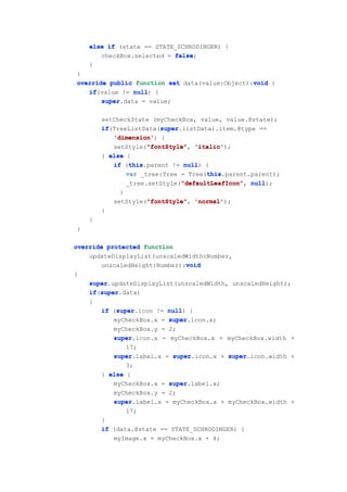 else if (state == STATE_SCHRODINGER) {
       checkBox.selected = false
                           false;
    }
}
                                                void
override public function set data(value:Object):void {
   if(value != null {
   if           null)
       super
       super.data = value;

        setCheckState (myCheckBox, value, value.@state);
        if               super
        if(TreeListData(super
                         super.listData).item.@type ==
           'dimension')
           'dimension' {
                     "fontStyle"
           setStyle("fontStyle" 'italic'
                     "fontStyle", 'italic');
        } else {
                this
           if (this
                this.parent != null {
                                null)
                                      this
               var _tree:Tree = Tree(this
                                      this.parent.parent);
                               "defaultLeafIcon"
               _tree.setStyle("defaultLeafIcon" null
                               "defaultLeafIcon", null);
              }
                     "fontStyle"
            setStyle("fontStyle" 'normal'
                     "fontStyle", 'normal');
        }
    }
}

override protected function
    updateDisplayList(unscaledWidth:Number,
                              void
       unscaledHeight:Number):void
{
    super
    super.updateDisplayList(unscaledWidth, unscaledHeight);
       super
    if(super
    if super.data)
    {
            super
        if (super
            super.icon != null {
                          null)
           myCheckBox.x = super
                          super.icon.x;
           myCheckBox.y = 2;
           super.icon.x = myCheckBox.x + myCheckBox.width +
           super
               17;
           super.label.x = super
           super           super.icon.x + super
                                           super.icon.width +
               3;
        } else {
           myCheckBox.x = super
                          super.label.x;
           myCheckBox.y = 2;
           super.label.x = myCheckBox.x + myCheckBox.width +
           super
               17;
        }
        if (data.@state == STATE_SCHRODINGER) {
           myImage.x = myCheckBox.x + 4;
 