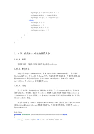 myImage.y = myCheckBox.y + 4;
                   myImage.width = imageWidth;
                   myImage.height = imageHeight;
                } else {
                   myImage.x = 0;
                   myImage.y = 0;
                   myImage.width = 0;
                   myImage.height = 0;
                }
            }
        }
    }
}




7.13.节. 改变 List 中渲染器的大小

7.13.1. 问题

    你需要创建一个被选中时是可以改变大小的 renderer。

7.13.2. 解决办法

    创建一个 drop-in itemRenderer，实现 IDropInListItemRenderer 接口，并且通过
listData 监听 List 的 Scroll 和 Change 事件，  当这两个事件中的任意一个事件发生时，       比
较 itemRenderer 中的 data 与 List 中 selectedItem 中的 data，如果相等，就设置
currentState 为 selected，否则设置为 base。

7.13.3. 讨论

   有一点很重要：itemRenderer 是被 list 重用的。当一个 renderer 被选中，在你试图
设置它的 state 的时候，要在每个 renderer 里判断自己是不是那个被选中的 renderer,这
个 itemRenderer 的 data 必须和 List 或 DataGridColumn 的选中项的 data 相配置，而不是
靠 seletedIndex 确定。

   因为你可以通过 listData 访问 List 和 DataGridColumn，所以你为可以通过 listData
对 listData 或 DataGridColumn 增加事件的监听，并且在事件发生时，可以检查 renderer
的 data 和 state：

Code View:
                                                  void
private function resizeEventHandler(event:Event):void
{
    if((_listData.owner as List).selectedIndex ==
    if
 