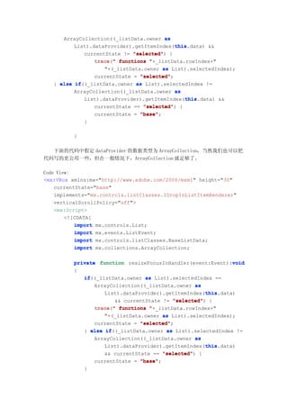 ArrayCollection((_listData.owner as
                                            this
                                            this.data) &&
          List).dataProvider).getItemIndex(this
             currentState != "selected" {
                              "selected")
                 trace("
                 trace " functions "+_listData.rowIndex+""
                    "+(_listData.owner as List).selectedIndex);
                 currentState = "selected"
                                "selected";
   } else if
          if((_listData.owner  as List).selectedIndex !=
          ArrayCollection((_listData.owner as
                                               this
                                               this.data) &&
             List).dataProvider).getItemIndex(this
                 currentState == "selected" {
                                 "selected")
                 currentState = "base"
                                "base";
              }

          }

  下面的代码中假定 dataProvider 的数据类型为 ArrayCollection，当然我们也可以把
代码写的更公用一些，但在一般情况下，ArrayCollection 就足够了。

Code View:
<mx:VBox xmlns:mx="http://www.adobe.com/2006/mxml" height="30"
    currentState="base"
    implements="mx.controls.listClasses.IDropInListItemRenderer"
    verticalScrollPolicy="off">
    <mx:Script>
        <![CDATA[
           import mx.controls.List;
           import mx.events.ListEvent;
           import mx.controls.listClasses.BaseListData;
           import mx.collections.ArrayCollection;

                                                               void
          private function resizeFocusInHandler(event:Event):void
          {
             if((_listData.owner as List).selectedIndex ==
             if
                 ArrayCollection((_listData.owner as
                                                      this
                                                      this.data)
                    List).dataProvider).getItemIndex(this
                        && currentState != "selected" {
                                           "selected")
                 trace " functions "+_listData.rowIndex+"
                 trace("                                 "
                    "+(_listData.owner as List).selectedIndex);
                 currentState = "selected"
                                "selected";
             } else if
                     if((_listData.owner as List).selectedIndex !=
                 ArrayCollection((_listData.owner as
                                                      this
                                                      this.data)
                    List).dataProvider).getItemIndex(this
                    && currentState == "selected" {
                                        "selected")
                 currentState = "base"
                                "base";
              }
 