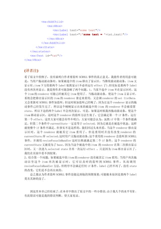 <mx:AddChild>
              <mx:HBox>
                  <mx:Label text="some text"/>
                                   'some
                  <mx:Label text="{'some text = '+txt.text}"/>
              </mx:HBox>
           </mx:AddChild>
       </mx:State>
   </mx:states>
   <mx:Text id="txt"/>
</mx:VBox>


(译者注)
    )
看了原文中的例子，没有搞明白作者要监听 SCROLL 事件的真正意义，我猜作者的用意可能
是：当用户拖动滚动条时，如果被选中的 item 移出了显示区，当继续滚动滚动条，item 又
显示时，   item 下方的那两个 label 依然显示(不必再运行 effect 了)。      但实际是那两个 label
没有再次再显示。我觉得作者可能忽略了两个问题，1、当某个选中 item 不在显示区时，这
个 item 的 renderer 可能己经被其它 item 使用了。当拖动滚动条，使这个 item 又 显 示 时 ，
系统会把移出显示区的 item 的 renderer 拿过来重用，又会调 renderer 的 set listData，
又会重新对 SCROLL 事件加监听，      但这时候加监听己经晚了，        因为让这个 renderer 显示的拖
动事件己经发生完了。所以这个刚刚显示出来的被选中的 item 的 renderer 不会被设置
state，所以下边的两个 Label 不会再次显示。可是，如果这时候我再拖动滚动条，使这个
item 移动显示区，这时这个 renderer 的监听方法生效了，它会满足第一个 if 条件，运行
第一个 effect。这里大家可能会有些不明白，大家可能会认为：虽然 if 中第一个条件能满
足，但第二个条件中 currentState 一定是等于 selected，因为它就是在被选中状态，这样
就使整个 if 条件不满足。但事实不是这样的，我们回过头来再看，当这个 renderer 移出显
示区 时 ， 这 个 renderer 就被 其 它 item 重用 了 ， 但 是 重 用 时 并 没 有 改 变 renderer 的
currentState， selected。
             即         这时用户又拖动滚动条，     这个重用的 renderer 会监听到 SCROLL
事件，并调用 resizeFocusInHandler 这时自然就满足第二个 if 条件，这个 renderer 的
currentState 又被设为了 base。因为当这个被选中的 item 的 renderer 在第二次移出显示
区时，又一次进入 selected state 并再一次运行 effect ，只是因为 item 移出显示区了，
我们在页面中看不到较果。
2、结合第一个问题，如果被选中的 item 的 renderer 没有被其它 item 重用，当用户再次拖
动 以 至 这 个 item 再 次 被 显 示 时 ， 它 可 以 及 时 的 监 听 到 SCROLL 事 件 ， 从 而 调 用
resizeFocusInHandler 方法，但程序不会满足任何 if 条件。label 己经不再了，         没有 state
的改变，它们是不会再出来的。
    总之我认为作者监听 SCROLL 事件没能达到他的预期效果，            可能根本原因是那两个 label
莫名其妙的没了。



  到这里本章己经结束了，在本章中指出了原文中的一些小错误，由于我人个的水平有限 ，
有此错误可能是我的错误判断，望大家见谅。
 