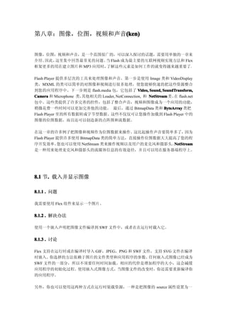 第八章：图像，位图，视频和声音(ken)
               (ken)


图像，位图，视频和声音，是一个范围很广的，可以深入探讨的话题，需要用单独的一章来
介绍。因此，这里集中回答最常见的问题。 Flash 成为最主要的互联网视频实现方法和 Flex
                     当
框架更多的用在建立图片和 MP3 应用时，了解这些元素是如何工作的就变得越来越重要了。

Flash Player 提供多层次的工具来处理图像和声音。第一步是使用 Image 类和 VideoDisplay
类，MXML 的类可以简单的对图像和视频进行很多处理，使您能够快速的把这些资源整合
到您的应用程序中。下一步则是 flash.media 包，它包括了 Video, Sound, SoundTransform,
Camera 和 Microphone 类，其他相关的 Loader, NetConnection, 和 NetStream 类 ， flash.net
                                                                  在
包中。这些类提供了许多完善的控件，包括了整合声音，视频和图像成为一个应用的功能，
稍微花费一些时间可以更加完善他的功能。 最后，通过 BitmapData 类和 ByteArray 类把
Flash Player 里的所有数据转成字节型数据。这些不仅仅可让您操作加载到 Flash Player 中的
图像的位图数据，而且还可以创造新的点阵图和流数据。

在这一章的许多例子把图像和视频作为位图数据来操作。              这比起操作声音要简单多了，  因为
Flash Player 提供许多使用 BitmapData 类的简单方法，直接操作位图数据大大提高了您的程
序开发效率。       您也可以使用 NetStream 类来操作视频以及用户的麦克风和摄影头。NetStream
                                                 NetStream
是一种用来处理麦克风和摄影头的流媒体信息的有效途径，并且可以用在服务器端程序上。




8.1 节. 载入并显示图像
     .

8.1.1 . 问题

我需要使用 Flex 组件来显示一个图片。


8.1.2 . 解决办法

使用一个嵌入声明把图像文件编译到 SWF 文件中，或者在在运行时载入它。


8.1.3 . 讨论

Flex 支持在运行时或在编译时导入 GIF，JPEG，PNG 和 SWF 文件，支持 SVG 文件在编译
时嵌入。   你选择的方法依赖于图片的文件类型和应用程序的参数。        任何嵌入式图像已经成为
SWF 文件的一部分，所以不须要任何时间加载。相应的代价是增加程序的大小，这会减缓
应用程序的初始化过程。使用嵌入式图像方式，当图像文件的改变时，你还需要重新编译你
的应用程序。

另外，你也可以使用这两种方式在运行时装载资源，一种是把图像的 source 属性设置为一
 