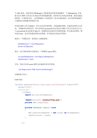 个 URL 地址，或者使用 URLRequest 对象取得返回值来装载操作一个 BitmapAsset 对 象 。
您可以在 SWF 文件运行从本地文件系统装载资源，或者你可以存取远程资源，通常是通过
网络的一个 HTTP 请求。 这些图像独立于你的程序；你可以修改他们，而不需要重新编译，
只要修改后的图像名称保持不变。

任何的 SWF 文件只能通过一种方式访问外部资源，本地或通过网络; 不能使用两种方式访
问。当你编译应用程序时，你可以使用 use-network 标志来决定 SWF 文件允许的访问方式。
当 use-network 标志设置为 false 时，你能够访问本地文件系统的资源，但不能访问网络。默
认值是 true，这允许你通过网络访问资源，但不能访问本地文件系统。

要嵌入一个图像文件，使用嵌入元数据属性：

    [Embed(source="../assets/flag.png")]
    private var flag:Class;

现在，这个类的对象可以被设为一个图像的 source 属性：

    var asset:BitmapAsset = new flag() as BitmapAsset;
    img3rd.source = asset;

另外，你也可以设 source 属性为本地或外部文件系统：

    <mx:Image source="http://server.com/beach.jpg"/>

完整的例子如下：

Code View:

<mx:VBox xmlns:mx="http://www.adobe.com/2006/mxml" width="400"
   height="300">
   <mx:Script>
       <![CDATA[
          import mx.core.BitmapAsset;

               Embed        "../assets/flag.png"
               Embed(source="../assets/flag.png"
              [Embed        "../assets/flag.png")]
              private var flag:Class;

                                        void
              private function imgMod():void
              {
                 var asset:BitmapAsset = new flag() as BitmapAsset;
                 img3rd.source = asset;
              }

        ]]>
 
