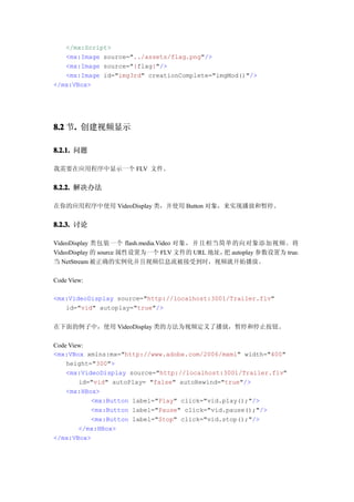 </mx:Script>
   <mx:Image source="../assets/flag.png"/>
   <mx:Image source="{flag}"/>
   <mx:Image id="img3rd" creationComplete="imgMod()"/>
</mx:VBox>




8.2 节. 创建视频显示
     .

8.2.1. 问题

我需要在应用程序中显示一个 FLV 文件。


8.2.2. 解决办法

在你的应用程序中使用 VideoDisplay 类，并使用 Button 对象，来实现播放和暂停。


8.2.3. 讨论

VideoDisplay 类包装一个 flash.media.Video 对象，并且相当简单的向对象添加视频。将
VideoDisplay 的 source 属性设置为一个 FLV 文件的 URL 地址， autoplay 参数设置为 true，
                                             把
当 NetStream 被正确的实例化并且视频信息流被接受到时，视频就开始播放。

Code View:

<mx:VideoDisplay source="http://localhost:3001/Trailer.flv"
   id="vid" autoplay="true"/>


在下面的例子中，使用 VideoDisplay 类的方法为视频定义了播放，暂停和停止按钮。

Code View:
<mx:VBox xmlns:mx="http://www.adobe.com/2006/mxml" width="400"
    height="300">
    <mx:VideoDisplay source="http://localhost:3001/Trailer.flv"
        id="vid" autoPlay= "false" autoRewind="true"/>
    <mx:HBox>
           <mx:Button label="Play" click="vid.play();"/>
           <mx:Button label="Pause" click="vid.pause();"/>
           <mx:Button label="Stop" click="vid.stop();"/>
        </mx:HBox>
</mx:VBox>
 