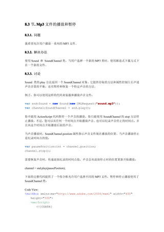8.3 节. Mp3 文件的播放和暂停
     .

8.3.1. 问题

我希望允许用户播放一系列的 MP3 文件。


8.3.2. 解决办法

使用 Sound 和 SoundChannel 类，当用户选择一个新的 MP3 类时，使用渐进式下载方式下
在一个新的文件。


8.3.3. 讨论

Sound 类的 play 方法返回一个 SoundChannel 对象，它提供存取的方法和属性控制左右声道
声音音量的平衡，还有暂停和恢复一个特定声音的方法。

例子，你可以使用这样的代码来装载和播放声音文件：

                          new            "sound.mp3"
var snd:Sound = new Sound(new URLRequest("sound.mp3"
                                         "sound.mp3"));
var channel:SoundChannel = snd.play();


你不能用 ActionScript 代码暂停一个声音的播放，你只能使用 SoundChannel 的 stop 方法停
止播放。不过，您可以从任何一个时间点开始播放声音。也可以纪录声音停止的时间点，并
且从这个时间点开始播放后面的声音。

当声音播放时，SoundChannel.position 属性指示声音文件现在播放的位置。当声音播放停止
是纪录时间点的值：

var pausePosition:int = channel.position;
channel.stop();


需要恢复声音时，传递前面纪录的时间点值，声音会从前面停止时的位置重新开始播放：

channel = snd.play(pausePosition);

下面的完整代码提供了一个组合框允许用户选择不同的 MP3 文件，暂停和停止播放使用了
SoundChannel 类：

Code View:
<mx:HBox xmlns:mx="http://www.adobe.com/2006/mxml" width="400"
    height="300">
    <mx:Script>
        <![CDATA[
 