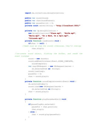 import mx.collections.ArrayCollection;

         public var sound:Sound;
         public var chan:SoundChannel;
         public var pausePos:int = 0;
         private const server:String = "http://localhost:3001/"

          private var dp:ArrayCollection =
                                   "Plans.mp3"
             new ArrayCollection(["Plans.mp3"
                                   "Plans.mp3", "Knife.mp3"
                                                  "Knife.mp3",
             "Marla.mp3" "On a Neck, On a Spit.mp3"
             "Marla.mp3",                    Spit.mp3",
             "Colorado.mp3"
             "Colorado.mp3"])
                                        void
          private function loadSound():void {
             if
             if(chan != null {
                         null)
       //make sure we stop the sound; otherwise, they'll overlap
                 chan.stop();
             }
//re-create sound object, flushing the buffer, and readd the
event listener
             sound = new Sound();
             sound.addEventListener(Event.SOUND_COMPLETE,
                 soundComplete);
             var req:URLRequest = new URLRequest(server +
                 cb.selectedItem as String);
             sound.load(req);
             pausePos = 0;
             chan = sound.play();
          }
                                                        void
          private function soundComplete(event:Event):void {
             cb.selectedIndex++;
                         new
             sound.load(new URLRequest(server +
                 cb.selectedItem as String));
             chan = sound.play();
          }

                                             void
         private function playPauseHandler():void
         {
            if
            if(pausePlayBtn.selected){
                pausePos = chan.position;
                chan.stop();
            } else {
                chan = sound.play(pausePos);
            }
         }
 