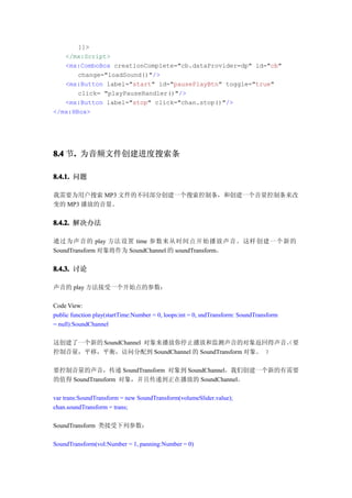 ]]>
   </mx:Script>
   <mx:ComboBox creationComplete="cb.dataProvider=dp" id="cb"
       change="loadSound()"/>
   <mx:Button label="start" id="pausePlayBtn" toggle="true"
       click= "playPauseHandler()"/>
   <mx:Button label="stop" click="chan.stop()"/>
</mx:HBox>




8.4 节. 为音频文件创建进度搜索条
     .

8.4.1. 问题

我需要为用户搜索 MP3 文件的不同部分创建一个搜索控制条，和创建一个音量控制条来改
变的 MP3 播放的音量。


8.4.2. 解决办法

通过为声音的 play 方法设置 time 参数来从时间点开始播放声音。这样创建一个新的
SoundTransform 对象将作为 SoundChannel 的 soundTransform。


8.4.3. 讨论

声音的 play 方法接受一个开始点的参数：

Code View:
public function play(startTime:Number = 0, loops:int = 0, sndTransform: SoundTransform
= null):SoundChannel

这创建了一个新的 SoundChannel 对象来播放你停止播放和监测声音的对象返回得声音。要      （
控制音量，平移，平衡，访问分配到 SoundChannel 的 SoundTransform 对象。 ）

要控制音量的声音，传递 SoundTransform 对象到 SoundChannel。我们创建一个新的有需要
的值得 SoundTransform 对象，并且传递到正在播放的 SoundChannel。

var trans:SoundTransform = new SoundTransform(volumeSlider.value);
chan.soundTransform = trans;

SoundTransform 类接受下列参数：

SoundTransform(vol:Number = 1, panning:Number = 0)
 