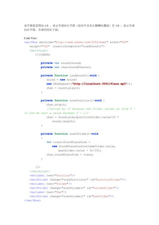 该平移值范围从-1.0 ，表示全部向左平移（没有声音从右侧喇叭播放）至 1.0 ，表示全部
向右平移。全部代码在下面：

Code View:
<mx:VBox xmlns:mx="http://www.adobe.com/2006/mxml" width="400"
    height="300" creationComplete="loadSound()">
    <mx:Script>
        <![CDATA[

         private var sound:Sound;
         private var chan:SoundChannel;

                                      void
         private function loadSound():void {
            sound = new Sound(
                           "http://localhost:3001/Plans.mp3"
            new URLRequest("http://localhost:3001/Plans.mp3"
                           "http://localhost:3001/Plans.mp3"));
            chan = sound.play();
         }

                                          void
          private function scanPosition():void {
             chan.stop();
             //divide by 10 because the Slider values go from 0 -
10 and we want a value between 0 - 1.0
             chan = sound.play(positionSlider.value/10 *
                 sound.length);
          }

                                       void
         private function scanVolume():void
         {
            var trans:SoundTransform =
                new SoundTransform(volumeSlider.value,
                   (panSlider.value - 5)/10);
            chan.soundTransform = trans;
         }

       ]]>
   </mx:Script>
   <mx:Label text="Position"/>
   <mx:HSlider change="scanPosition()" id="positionSlider"/>
   <mx:Label text="Volume"/>
   <mx:HSlider change="scanVolume()" id="volumeSlider"/>
   <mx:Label text="Pan"/>
   <mx:HSlider change="scanVolume()" id="panSlider"/>
</mx:VBox>
 