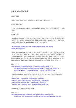 8.5 节. 融合两幅图像
     .

8.5.1. 问题

我需要在运行时操作和结合多张图片，并使用过滤器来改变这些图片。


8.5.2. 解决办法

把图像作为 BitmapData 对象，使用 BitmapData 类 combine 方法把两个位图和并为一个新的
图像。


8.5.3. 讨论

BitmapData 和 Bitmap 类是在运行时操作图像和建立新效果的强大的工具。这两个类经常串
联使用，但又有不同。BitmapData 类封装实际的数据到图像，Bitmap 类是一个能被加入到
现实列表中的显示对象。BitmapData 对象的建立和写入如下：

var bitmapAsset:BitmapAsset = new BitmapAsset(img1.width, img1.height);
bitmapAsset.draw(img1);

首先，设置 BitmapAsset 高度和宽度，确保该对象是正确的大小，并从一个图像写入所有数
据。这把图像的所有数据作为一个位图来读取，并允许你操作这些数据。在下面的例子中，
用 colorTransform 方法操作 BitmapData 对象的颜色数据，通过 merge 方法和并两个位图。
colorTransform 方 法 适 用 于 把 数 据 从 ColorTransform 对 象 传 递 到 BitmapData 对 象 。
ColorTransform 对象修改显示对象的颜色或 BitmapData 相应的数据被传递到结构中：

Code View:
ColorTransform(redMultiplier:Number = 1.0, greenMultiplier:Number = 1.0,
    blueMultiplier:Number = 1.0, alphaMultiplier:Number = 1.0, redOffset:Number = 0,
    greenOffset:Number = 0, blueOffset:Number = 0, alphaOffset:Number = 0)

当 ColorTransform 对象被应用的显示对象时，像这样每个颜色通道重新计算了新的值：

New red value = (old red value * redMultiplier) + redOffset
New green value = (old green value * greenMultiplier) + greenOffset
New blue value = (old blue value * blueMultiplier) + blueOffset
New alpha value = (old alpha value * alphaMultiplier) + alphaOffset

BitmapData 类的 merge 方法见下列标记

Code View:
merge(sourceBitmapData:BitmapData, sourceRect:Rectangle, destPoint:Point,
    redMultiplier :uint, greenMultiplier:uint, blueMultiplier:uint, alphaMultiplier:uint):void
 