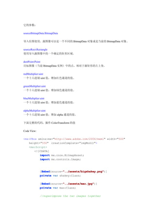它的参数：

sourceBitmapData:BitmapData

导入位图使用。源图像可以是一个不同的 BitmapData 对象或是当前的 BitmapData 对象。

sourceRect:Rectangle
使用导入源图像中的一个确定的矩形区域。

destPoint:Point
目标图像（当前 BitmapData 实例）中的点，相对于源矩形的左上角。

redMultiplier:uint
一个十六进制 uint 值，增加红色通道的值。

greenMultiplier:uint
一个十六进制 uint 值，增加绿色通道的值。

blueMultiplier:uint
一个十六进制 uint 值，增加蓝色通道的值。

alphaMultiplier:uint
一个十六进制 uint 值，增加 alpha 通道的值。

下面完整的代码，操作 ColorTransform 的值

Code View:

<mx:VBox xmlns:mx="http://www.adobe.com/2006/mxml" width="500"
   height="550" creationComplete="imgMod()">
   <mx:Script>
       <![CDATA[
          import mx.core.BitmapAsset;
          import mx.controls.Image;



              Embed        "../assets/bigshakey.png"
              Embed(source="../assets/bigshakey.png"
             [Embed        "../assets/bigshakey.png")]
             private var shakey:Class;

              Embed        "../assets/mao.jpg"
              Embed(source="../assets/mao.jpg"
             [Embed        "../assets/mao.jpg")]
             private var mao:Class;

             //superimpose the two images together
 