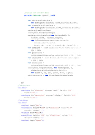 //using the vslider data
                                void
      private function imgMod():void
      {
         var maoData:BitmapData =
             new BitmapData(firstImg.width,firstImg.height);
         var shakeyData:BitmapData =
             new BitmapData(secondImg.width,secondImg.height);
         maoData.draw(firstImg);
         shakeyData.draw(secondImg);
                                 new
         maoData.colorTransform(new Rectangle(0, 0,
             maoData.width, maoData.height),
             new ColorTransform(redSlider.value/10,
                greenSlider.value/10,
                blueSlider.value/10,alphaSlider.value/10));
         var red:uint = (uint(redSlider.value.toString(16)) /
             10) * 160;
         var green:uint =
             (uint(greenSlider.value.toString(16)) / 10) * 160;
         var blue:uint = (uint(blueSlider.value.toString(16))
             / 10) * 160;
         var alpha:uint =
             (uint(alphaSlider.value.toString(16)) / 10) * 160;
         shakeyData.merge(maoData, new Rectangle(0, 0,
             shakeyData.width,shakeyData.height),
             new Point(0, 0), red, green, blue, alpha);
         mainImg.source = new BitmapAsset(shakeyData);
      }

   ]]>
</mx:Script>
<mx:HBox>
   <mx:Image id="firstImg" source="{mao}" height="200"
       width="200"/>
   <mx:Image id="secondImg" source="{shakey}" height="200"
       width="200"/>
</mx:HBox>
<mx:HBox>
   <mx:Text text="Red"/>
   <mx:VSlider height="100" id="redSlider" value="5.0"
       change="imgMod()"/>
   <mx:Text text="Blue"/>
   <mx:VSlider height="100" id="blueSlider" value="5.0"
       change="imgMod()"/>
   <mx:Text text="Green"/>
 