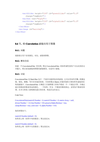 <mx:VSlider height="100" id="greenSlider" value="5.0"
          change="imgMod()"/>
       <mx:Text text="Alpha"/>
       <mx:VSlider height="100" id="alphaSlider" value="5.0"
          change="imgMod()"/>
   </mx:HBox>
   <mx:Image id="mainImg"/>
</mx:VBox>




8.6 节. 将 Convolution 滤镜应用于图像
     .

8.6.1. 问题

我想要让用户改变颜色，对比，或锐利图像。


8.6.2. 解决办法

创建一个 ConvolutionFilter 的实例, 绑定 ConvolutionFilter 的矩阵属性到用户可以改变的文
本输入。然后添加滤镜到图像的滤镜数组，以适用于滤镜。


8.6.3. 讨论

ConvolutionFilter 是 flash.filter 包中一个最多功能和复杂的滤 镜。它可以用来作浮雕，检测边
缘，锐化，模糊，等许多其他的效果。全部参数由 Matrix 对象控制的 3 维矩阵传递他的结
构到滤镜中。ConvolutionFilter 在概念上在源图像上的每个像素一个一个通过计算，并确定
最后的像素和像素周边的颜色。 一个矩阵，作为一个数值形数组指定，表明每个像素的周
围，在多大程度上影响颜色最后的结果。构造在这里显示：

Code View:

ConvolutionFilter(matrixX:Number = 0, matrixY:Number = 0, matrix:Array = null,
divisor:Number = 1.0, bias:Number = 0.0, preserveAlpha:Boolean = true,
clamp:Boolean = true, color:uint = 0, alpha:Number = 0.0)

他的参数如下：

matrixX:Number (default = 0)
矩阵的 x 维（矩阵中列的数量）             ，默认值是 0。

matrixY:Number (default = 0)
矩阵的 y 维（矩阵中行的数量）             ，默认值是 0。
 