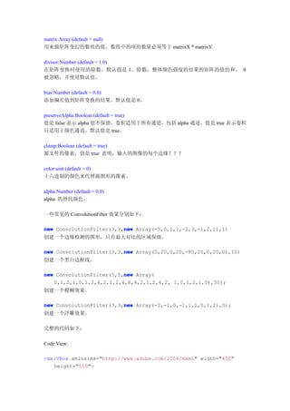matrix:Array (default = null)
用来做矩阵变幻的数组的值。数组中的项的数量必须等于 matrixX * matrixY.

divisor:Number (default = 1.0)
在矩阵变换时使用的除数。默认值是 1。除数，整体颜色强度的结果的矩阵的值的和。 0
被忽略，并使用默认值。

bias:Number (default = 0.0)
添加偏差值到矩阵变换的结果。默认值是 0。

preserveAlpha:Boolean (default = true)
值是 false 表示 alpha 值不保留，卷积适用于所有通道，包括 alpha 通道。值是 true 表示卷积
只适用于颜色通道。默认值是 true。

clamp:Boolean (default = true)
源文件的像素，值是 true 表明，输入的图像的每个边缘？？？

color:uint (default = 0)
十六进制的颜色来代替源图形的像素。

alpha:Number (default = 0.0)
alpha 的替代颜色。

一些常见的 ConvolutionFilter 效果分别如下：

                          new
new ConvolutionFilter(3,3,new Array(-5,0,1,1,-2,3,-1,2,1),1)
创建一个边缘检测的图形，只有最大对比的区域保留。

                          new
new ConvolutionFilter(3,3,new Array(0,20,0,20,-80,20,0,20,0),10)
创建一个黑白边框线。

                          new
new ConvolutionFilter(5,5,new Array(
   0,1,2,1,0,1,2,4,2,1,2,4,8,4,2,1,2,4,2, 1,0,1,2,1,0),50);
创建一个模糊效果。

                          new
new ConvolutionFilter(3,3,new Array(-2,-1,0,-1,1,1,0,1,2),0);
创建一个浮雕效果。

完整的代码如下：

Code View:

<mx:VBox xmlns:mx="http://www.adobe.com/2006/mxml" width="450"
   height="550">
 