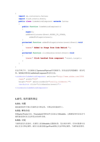 {
    import mx.containers.Canvas;
    import flash.events.Event;
    public class CodeBehindComponent extends Canvas
    {
       public function CodeBehindComponent()
       {
           super();
           super
           addEventListener(Event.ADDED_TO_STAGE,
              addedToStageListener);
       }
                                                            void
       protected function addedToStageListener(event:Event):void
        {
            trace("
            trace " Added to Stage from Code Behind ");
        }
                                                     void
        protected function clickHandler(event:Event):void
        {
           trace " Click handled from component "+event.target);
           trace("
        }
    }
}

在这个例子中，方法被标记为protected和private作用域相当，因为这是代码隐藏的一部分代
码，MXML将继承CodeBehindComponent类及其方法：
<cookbook:CodeBehindComponent xmlns:mx="http://www.adobe.com/2006
   /mxml" width="200"
   height="400" xmlns:cookbook="oreilly.cookbook.*">
   <mx:Button click="clickHandler(event)"/>
</cookbook:CodeBehindComponent>




1.13 . 组件属性绑定
1.13节.
1.13.1. 问题
我创建的组件中想让其属性是可绑定的，可绑定到其他组件上。

1.13.2. 解决办法
创建getter和setter方法，用metadata标签把这些方法标记为Bindable，元数据标签里还包含当
属性被设置时其方法所发出的事件名称。
1.13.3. 讨论
当属性值发生改变时，在属性上添加Bindable元数据标签，发出相应事件，任何对象都可以
被定义为可绑定属性。最佳方法就是通过get和set函数定义这些绑定属性。当属性被设置时，
 