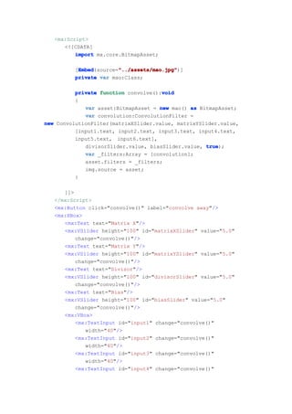 <mx:Script>
      <![CDATA[
          import mx.core.BitmapAsset;

          Embed        "../assets/mao.jpg"
          Embed(source="../assets/mao.jpg"
         [Embed        "../assets/mao.jpg")]
         private var mao:Class;

                                      void
          private function convolve():void
          {
             var asset:BitmapAsset = new mao() as BitmapAsset;
             var convolution:ConvolutionFilter =
new ConvolutionFilter(matrixXSlider.value, matrixYSlider.value,
          [input1.text, input2.text, input3.text, input4.text,
          input5.text, input6.text],
             divisorSlider.value, biasSlider.value, true
                                                    true);
             var _filters:Array = [convolution];
             asset.filters = _filters;
             img.source = asset;
          }

      ]]>
   </mx:Script>
   <mx:Button click="convolve()" label="convolve away"/>
   <mx:HBox>
      <mx:Text text="Matrix X"/>
      <mx:VSlider height="100" id="matrixXSlider" value="5.0"
          change="convolve()"/>
      <mx:Text text="Matrix Y"/>
      <mx:VSlider height="100" id="matrixYSlider" value="5.0"
          change="convolve()"/>
      <mx:Text text="Divisor"/>
      <mx:VSlider height="100" id="divisorSlider" value="5.0"
          change="convolve()"/>
      <mx:Text text="Bias"/>
      <mx:VSlider height="100" id="biasSlider" value="5.0"
          change="convolve()"/>
      <mx:VBox>
          <mx:TextInput id="input1" change="convolve()"
             width="40"/>
          <mx:TextInput id="input2" change="convolve()"
             width="40"/>
          <mx:TextInput id="input3" change="convolve()"
             width="40"/>
          <mx:TextInput id="input4" change="convolve()"
 