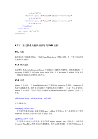 width="40"/>
          <mx:TextInput id="input5" change="convolve()"
              width="40"/>
          <mx:TextInput id="input6" change="convolve()"
              width="40"/>
       </mx:VBox>
   </mx:HBox>
   <mx:Image id="img"/>
</mx:VBox>




8.7 节. 通过摄像头将视频发送到 FMS 实例
     .

8.71. 问题

我需要从用户的摄像机发送一个流到 Flash Media Server (FMS) 实例，供一个聊天室或其他
直播媒体应用程序。

8.7.2. 解决办法

通过使用 flash.media.Camera.getCamera 方法捕获用户摄像机的视频流，附加摄像机到一个
NetStream 并将被发送到的 Flash Media Server 实例。使用 NetStream 类 publish 方法来发送
一个特定名称的流到应用程序并处理它。


8.7.3. 讨论

publish 方法表明，一个 Flash Media Server 已经通过 NetConnection 类连接， NetStream 将
发送信息到服务器。服务器对信息做什么处理依赖于应用程序。 但是一些标志可以在
publish 方法中设置，表明什么流信息将被服务器和 Flash Player 处理。publish 方法有以下
特性。

publish(name:String = null, type:String = null):void

它的参数如下：

name:String (default = null)
一个字符串用来确定流，如果你传送 false，publish 操作停止。客户端必须在它们呼叫
NetStream.play 时通过这条相同的名称订阅这个流。

type:String (default = null)
一个字符串用来表示怎么发布流。有效的值有 record，append，live （默认值）  。如果你传
送 record，Flash Player 发布并记录直播的数据，保存记录的数据到一个名称和传送 name 参
 