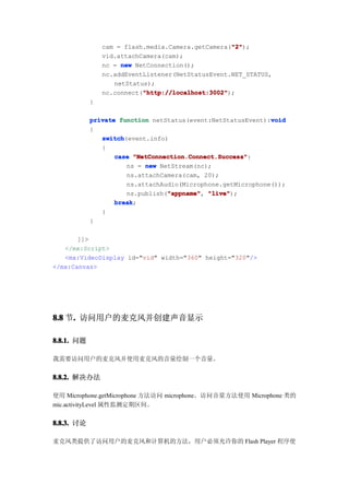 "2"
                                                   "2");
                cam = flash.media.Camera.getCamera("2"
                vid.attachCamera(cam);
                nc = new NetConnection();
                nc.addEventListener(NetStatusEvent.NET_STATUS,
                   netStatus);
                           "http://localhost:3002"
                           "http://localhost:3002");
                nc.connect("http://localhost:3002"
            }

                                                             void
            private function netStatus(event:NetStatusEvent):void
            {
               switch
               switch(event.info)
               {
                   case "NetConnection.Connect.Success"
                         "NetConnection.Connect.Success":
                      ns = new NetStream(nc);
                      ns.attachCamera(cam, 20);
                      ns.attachAudio(Microphone.getMicrophone());
                      ns.publish("appname" "live"
                                  "appname" "live");
                                  "appname",
                   break
                   break;
               }
            }

       ]]>
   </mx:Script>
   <mx:VideoDisplay id="vid" width="360" height="320"/>
</mx:Canvas>




8.8 节. 访问用户的麦克风并创建声音显示
     .

8.8.1. 问题

我需要访问用户的麦克风并使用麦克风的音量绘制一个音量。


8.8.2. 解决办法

使用 Microphone.getMicrophone 方法访问 microphone。访问音量方法使用 Microphone 类的
mic.activityLevel 属性监测定期区间。


8.8.3. 讨论

麦克风类提供了访问用户的麦克风和计算机的方法，用户必须允许你的 Flash Player 程序使
 