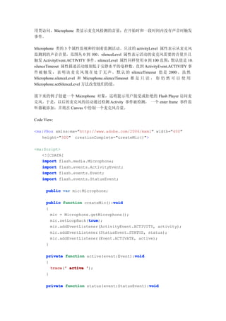 用类访问。Microphone 类显示麦克风检测的音量，在开始时和一段时间内没有声音时触发
事件。

Microphone 类的 3 个属性监视和控制着监测活动。只读的 activityLevel 属性表示从麦克风
监测到的声音音量，范围从 0 到 100。silenceLevel 属性表示活动的麦克风需要的音量并且
触发 ActivityEvent.ACTIVITY 事件。silenceLevel 属性同样使用 0 到 100 范围，默认值是 10。
silenceTimeout 属性描述活动级别低于安静水平的毫秒数，直到 ActivityEvent.ACTIVITY 事
件 被 触 发 ， 表 明 该 麦 克 风 现 在 处 于 无 声 。 默 认 的 silenceTimeout 值 是 2000 。 虽 然
Microphone.silenceLevel 和 Microphone.silenceTimeout 都 是 只 读 ， 你 仍 然 可 以 使 用
Microphone.setSilenceLevel 方法改变他们的值。

接下来的例子创建一个 Microphone 对象，这将提示用户接受或拒绝的 Flash Player 访问麦
克风。于是，以后的麦克风的活动通过检测 Activity 事件被检测， 一个 enter frame 事件监
听器被添加，并将在 Canvas 中绘制一个麦克风音量。

Code View:

<mx:VBox xmlns:mx="http://www.adobe.com/2006/mxml" width="400"
   height="300" creationComplete="createMic()">

<mx:Script>
   <![CDATA[
   import flash.media.Microphone;
   import flash.events.ActivityEvent;
   import flash.events.Event;
   import flash.events.StatusEvent;

      public var mic:Microphone;

                                  void
      public function createMic():void
      {
        mic = Microphone.getMicrophone();
                        true
                        true);
        mic.setLoopBack(true
        mic.addEventListener(ActivityEvent.ACTIVITY, activity);
        mic.addEventListener(StatusEvent.STATUS, status);
        mic.addEventListener(Event.ACTIVATE, active);
      }

                                           void
      private function active(event:Event):void
      {
        trace ' active ');
        trace('
      }

                                                 void
      private function status(event:StatusEvent):void
 