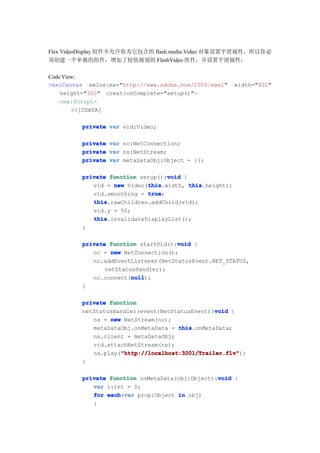 Flex VideoDisplay 组件不允许你为它包含的 flash.media.Video 对象设置平滑属性。所以你必
须创建一个单独的组件，增加了较低级别的 FlashVideo 组件，并设置平滑属性：

Code View:
<mx:Canvas xmlns:mx="http://www.adobe.com/2006/mxml"     width="400"
    height="300" creationComplete="setup()">
    <mx:Script>
        <![CDATA[

         private var vid:Video;

         private var nc:NetConnection;
         private var ns:NetStream;
         private var metaDataObj:Object = {};

         private function setup():void {
                                  void
                            this
            vid = new Video(this
                            this.width, this
                                         this.height);
            vid.smoothing = true
                            true;
            this
            this.rawChildren.addChild(vid);
            vid.y = 50;
            this
            this.invalidateDisplayList();
         }

                                     void
         private function startVid():void {
            nc = new NetConnection();
            nc.addEventListener(NetStatusEvent.NET_STATUS,
                netStatusHandler);
                        null
                        null);
            nc.connect(null
         }

         private function
                                                void
         netStatusHandler(event:NetStatusEvent):void {
            ns = new NetStream(nc);
            metaDataObj.onMetaData = this
                                     this.onMetaData;
            ns.client = metaDataObj;
            vid.attachNetStream(ns);
                    "http://localhost:3001/Trailer.flv"
                    "http://localhost:3001/Trailer.flv");
            ns.play("http://localhost:3001/Trailer.flv"
         }

                                                 void
         private function onMetaData(obj:Object):void {
            var i:int = 0;
            for each var prop:Object in obj)
                each(var
            {
 