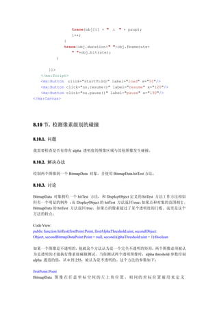 trace
                       trace(obj[i] + " : " + prop);
                       i++;
                  }
                  trace              "
                  trace(obj.duration+" "+obj.framerate+
                     " "+obj.bitrate);
              }

       ]]>
   </mx:Script>
   <mx:Button click="startVid()" label="load" x="50"/>
   <mx:Button click="ns.resume()" label="resume" x="120"/>
   <mx:Button click="ns.pause()" label="pause" x="190"/>
</mx:Canvas>




8.10 节. 检测像素级别的碰撞
      .

8.10.1. 问题

我需要检查是否有带有 alpha 透明度的图像区域与其他图像发生碰撞。


8.10.2. 解决办法

绘制两个图像到一个 BitmapData 对象，并使用 BitmapData.hitTest 方法。


8.10.3. 讨论

BitmapData 对象拥有一个 hitTest 方法，和 DisplayObject 定义的 hitTest 方法工作方法相似
但有一个明显的例外 ： DisplayObject 的 hitTest 方法返回 true，
                     而                          如果点和对象的范围相交 ，
BitmapData 的 hitTest 方法返回 true，如果点的像素超过了某个透明度的门槛。这里是这个
方法的特点：

Code View:
public function hitTest(firstPoint:Point, firstAlphaThreshold:uint, secondObject:
Object, secondBitmapDataPoint:Point = null, secondAlphaThreshold:uint = 1):Boolean

如果一个图像是不透明的，       他被这个方法认为是一个完全不透明的矩形，两个图像必须被认
为是透明的才能执行像素级碰撞测试。当你测试两个透明图像时，alpha threshold 参数控制
alpha 通道的值，从 0 到 255，被认为是不透明的。这个方法的参数如下：

firstPoint:Point
BitmapData 图 像 在 任 意 坐 标 空 间 的 左 上 角 位 置 。 相 同 的 坐 标 位 置 被 用 来 定 义
 