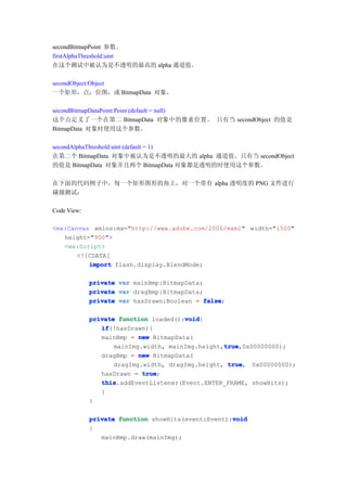 secondBitmapPoint 参数。
firstAlphaThreshold:uint
在这个测试中被认为是不透明的最高的 alpha 通道值。

secondObject:Object
一个矩形，点，位图，或 BitmapData 对象。

secondBitmapDataPoint:Point (default = null)
这个点定义了一个在第二 BitmapData 对象中的像素位置。 只有当 secondObject 的值是
BitmapData 对象时使用这个参数。

secondAlphaThreshold:uint (default = 1)
在第二个 BitmapData 对象中被认为是不透明的最大的 alpha 通道值。只有当 secondObject
的值是 BitmapData 对象并且两个 BitmapData 对象都是透明的时使用这个参数。

在下面的代码例子中，每一个矩形图形的角上，对一个带有 alpha 透明度的 PNG 文件进行
碰撞测试：

Code View:

<mx:Canvas xmlns:mx="http://www.adobe.com/2006/mxml" width="1500"
   height="900">
   <mx:Script>
       <![CDATA[
          import flash.display.BlendMode;

             private   var mainBmp:BitmapData;
             private   var dragBmp:BitmapData;
             private   var hasDrawn:Boolean = false
                                               false;

                                       void
             private function loaded():void
                                       void{
                if
                if(!hasDrawn){
                mainBmp = new BitmapData(
                                                  true
                                                  true,0x00000000);
                    mainImg.width, mainImg.height,true
                dragBmp = new BitmapData(
                    dragImg.width, dragImg.height, true
                                                   true, 0x00000000);
                            true
                hasDrawn = true;
                this
                this.addEventListener(Event.ENTER_FRAME, showHits);
                }
             }

                                                    void
             private function showHits(event:Event):void
             {
                mainBmp.draw(mainImg);
 