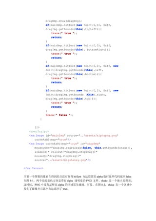 dragBmp.draw(dragImg);
               if                 new
               if(mainBmp.hitTest(new Point(0,0), 0xff,
                                 this
                                 this).topLeft)){
               dragImg.getBounds(this
                  trace " true ");
                  trace("
                  return
                  return;
               }
               if                 new
               if(mainBmp.hitTest(new Point(0,0), 0xff,
                                 this
                                 this). bottomRight)){
               dragImg.getBounds(this
                  trace " true ");
                  trace("
                  return
                  return;
               }
               if                 new
               if(mainBmp.hitTest(new Point(0,0), 0xff, new
                                       this
                                       this).left,
               Point(dragImg.getBounds(this
                                 this
                                 this).bottom))){
               dragImg.getBounds(this
                  trace " true ");
                  trace("
                  return
                  return;
               }
               if                 new
               if(mainBmp.hitTest(new Point(0,0), 0xff, new
                                        this
                                        this).right,
               Point(dragImg.getBounds (this
                                 this
                                 this).top))){
               dragImg.getBounds(this
                  trace " true ");
                  trace("
                  return
                  return;
               }
               trace " false ");
               trace("
         }

      ]]>
   </mx:Script>
   <mx:Image id="mainImg" source="../assets/alphapng.png"
      cacheAsBitmap="true"/>
   <mx:Image cacheAsBitmap="true" id="dragImg"
                                   false this.getBounds(stage)),
      mouseDown="dragImg.startDrag(false this
                                   false,
      loaded()" rollOut="dragImg.stopDrag()"
      mouseUp="dragImg.stopDrag()"
      source="../assets/bigshakey.png"/>

</mx:Canvas>


当第一个图像的像素在得到的点没有取得 hitTest 方法设置的 alpha 值时这些代码返回 false。
在图 8-1，两个亮的蓝色方块是带有 alpha 透明度的 PNG 文件。shake 是一个独立的图形，
这时候，PNG 中没有足够高 alpha 的区域发生碰撞。可是，在图 8-2，shake 在一个区域中
发生了碰撞并且这个方法返回了 true。
 