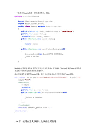 一个名称和Bindable标签一样的事件发出，例如：
package oreilly.cookbook
{
   import flash.events.EventDispatcher;
   import flash.events.Event;
   public class Person extends EventDispatcher
   {
       public static var NAME_CHANGE:String = "nameChange"
                                              "nameChange";
       private var _name:String;
         Bindable
         Bindable(event=NAME_CHANGE)]
       [Bindable
       public function get name():String
       {
           return _name;
       }
                                              void
       public function set name(value:String):void
        {
                           new
            dispatchEvent(new Event(NAME_CHANGE));
            _name = value;
        }
    }
}

Bindable标签需要属性被设置时所发出的事件名称，下面确认当Person对象的name属性值发
生改变时任何绑定的组件都能被通知到。
现在绑定属性被设置为Person对象，你可以在绑定表达式中使用任意Person实例：
<mx:Canvas xmlns:mx="http://www.adobe.com/2006/mxml"   width="400"
   height="300">
   <mx:Script>
       <![CDATA[
        Bindable
        Bindable]
       [Bindable
       private var _person:Person;
       public function set person(person:Person:void
                                                void
        {
            _person = person;
       }
       ]]>
    </mx:Script>
    <mx:Label text="{_person.name}"/>
</mx:Canvas>




1.14 . 使用自定义事件以及事件数据传递
1.14节.
 