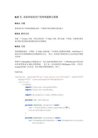 8.11 节. 读取和保持用户的网络摄像头图像
      .

8.11.1. 问题

我需要从用户的网络摄像机读取一个图像并保存图像在服务器上


8.11.2. 解决办法

创建一个 Camera 对象，并将它附加到一个 Video 对象。然后创建一个按钮，从视频对象读
取位图并使用服务器端脚本保存位图数据。


8.11.3. 讨论

网络摄像机捕获一个图像，从 Video 对象创建一个位图显示摄像机的图像。Flash Player 不
提供任何从网路摄像机访问数据流的方法， 所以，你需要在你能使用它之前渲染这些数据
为位图。

图像作为 BitmapData 对象捕获以后，您可以通过把数据传送到一个 JPEGEncoder 类的实例
来转 换 图 像 成 为 JPEG 图像 数 据 。 接下 来 ， 添 加 数 据 到 URLRequest 对象 ， 并 使 用
navigateToURL 方法传送，保存 JPEG 图像到数据库。例子：

Code View:

<mx:Canvas xmlns:mx="http://www.adobe.com/2006/mxml"       width="400"
   height="500" creationComplete="setUpCam()">
   <mx:Script>
       <![CDATA[
          import flash.net.navigateToURL;
          import flash.net.sendToURL;

             import mx.graphics.codec.JPEGEncoder;

             private var cam:Camera;

             private function setUpCam():void {
                                         void
                                                   "2"
                                                   "2");
                cam = flash.media.Camera.getCamera("2"
                vid.attachCamera(cam);
             }

                                          void
             private function saveImage():void {
                var bitmapData:BitmapData = new BitmapData(vid.width,
                    vid.height);
 