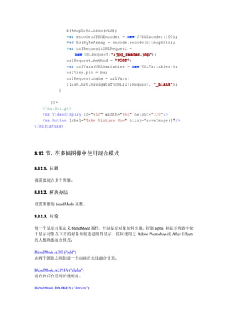 bitmapData.draw(vid);
                var encode:JPEGEncoder = new JPEGEncoder(100);
                var ba:ByteArray = encode.encode(bitmapData);
                var urlRequest:URLRequest =
                                  "/jpg_reader.php"
                   new URLRequest("/jpg_reader.php"
                                  "/jpg_reader.php");
                urlRequest.method = "POST"
                                    "POST";
                var urlVars:URLVariables = new URLVariables();
                urlVars.pic = ba;
                urlRequest.data = urlVars;
                flash.net.navigateToURL(urlRequest, "_blank"
                                                    "_blank");
            }

       ]]>
   </mx:Script>
   <mx:VideoDisplay id="vid" width="360" height="320"/>
   <mx:Button label="Take Picture Now" click="saveImage()"/>
</mx:Canvas>




8.12 节. 在多幅图像中使用混合模式
      .

8.12.1. 问题

我需要混合多个图像。


8.12.2. 解决办法

设置图像的 blendMode 属性。


8.12.3. 讨论

每一个显示对象定义 blendMode 属性，控制显示对象如何出现。控制 alpha 和显示列表中处
于显示对象在下方的对象如何透过组件显示。任何使用过 Adobe Photoshop 或 After Effects
的人都熟悉混合模式：

BlendMode.ADD ("add")
在两个图像之间创建一个动画的光线融合效果。

BlendMode.ALPHA ("alpha")
前台到后台适用的透明度。

BlendMode.DARKEN ("darken")
 