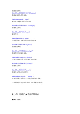 超级加强效果
BlendMode.DIFFERENCE ("difference")
创建加强颜色鲜艳效果。

BlendMode.ERASE ("erase")
利用前景 alpha 除去部分的背景。

BlendMode.HARDLIGHT ("hardlight")
创建遮光效果。

BlendMode.INVERT ("invert")
翻转背景。

BlendMode.LAYER ("layer")
为特定的现实对象创建预先零时缓存区

BlendMode.LIGHTEN ("lighten")
超级加强类型

BlendMode.MULTIPLY ("multiply")
创建阴影和深度的效果。

BlendMode.NORMAL ("normal")
为混合图像指定像素的值覆盖基础图像。

BlendMode.OVERLAY ("overlay")
创建遮光效果。

BlendMode.SCREEN ("screen")
创建高光和镜头光斑效果。

BlendMode.SUBTRACT ("subtract")
在两个图像之间创建一个动画的黑暗融合效果。

下面的例子适用于两个 Image 对象各种混合模式：




8.13 节. 处理 FLV 数据的提示点
      .

8.13.1. 问题
 