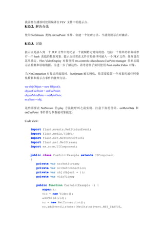 我需要在播放时使用编译在 FLV 文件中的提示点。
8.13.2. 解决办法

使用 NetStream 类的 onCuePoint 事件，创建一个处理方法，当遇到提示点时激活。


8.13.3. 讨论

提示点是插入到一个 FLV 文件中的纪录一个视频特定时间的值，包括一个简单的名称或带
有一个 hash 表值的数据对象。提示点经常在文件开始编译时插入一个 FLV 文件，任何值在
这里确定。Flex VideoDisplay 对象使用 mx.controls.videoclasses.CuePoint manager 类来从提
示点检测和读取数据。为进一步了解这些，请考虑例子如何使用 flash.media.Video 对象。

当 NetConnection 对象已经连接时，NetStream 被实例化，你需要设置一个对象传递任何变
化数据和提示点事件的处理方法。

var obj:Object = new Object();
obj.onCuePoint = onCuePoint;
obj.onMetaData = onMetaData;
ns.client = obj;

这些需要在 NetStream 的 play 方法被呼叫之前实现。注意下面的代码，onMetaData 和
onCuePoint 事件作为参数被对象接受。

Code View:

    import    flash.events.NetStatusEvent;
    import    flash.media.Video;
    import    flash.net.NetConnection;
    import    flash.net.NetStream;
    import    mx.core.UIComponent;

    public class CuePointExample extends UIComponent
    {
       private var ns:NetStream;
       private var nc:NetConnection;
       private var obj:Object = {};
       private var vid:Video;

         public function CuePointExample () {
            super
            super();
            vid = new Video();
            addChild(vid);
            nc = new NetConnection();
            nc.addEventListener(NetStatusEvent.NET_STATUS,
 