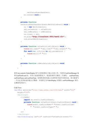 netStatusEventHandler);
                      null
                      null);
           nc.connect(null
       }

       private function
                                                   void
       netStatusEventHandler(event:NetStatusEvent):void {
          ns = new NetStream(nc);
          obj.onCuePoint = onCuePoint;
          obj.onMetaData = onMetaData;
          ns.client = obj;
                  "http://localhost:3001/test2.flv"
                  "http://localhost:3001/test2.flv");
          ns.play("http://localhost:3001/test2.flv"
          vid.attachNetStream(ns);
       }

                                               void
       private function onCuePoint(obj:Object):void {
          trace           "           "               "
          trace(obj.name+" "+obj.time+" "+obj.length+" ");
          for each var o:String in obj.parameters) {
               each(var
              trace         "
              trace(obj[o]+" "+o);
          }
       }

                                               void
       private function onMetaData(obj:Object):void
                                               void{
       }
   }


使用 mx.controls.VideoDisplay 相当大程度简化了提示点的工作。  当使用 CuePointManager 处
理 CuePointEvent 时，不同于前面的情况下，收到的事件只拥有三个属性： cuePointTime,
cuePointName, and cuePointType. 如果你需要从提示点获得更多或不同的信息，你可能要写
一个自定义类来返回提示点数据，并设置它为 VideoDisplay 对象的 cuePointManager 属 性 。
完整的代码如下：

Code View:
<mx:VBox xmlns:mx="http://www.adobe.com/2006/mxml" width="400"
    height="300">
    <mx:Script>
        <![CDATA[
            import mx.events.CuePointEvent;
                                                             void
            private function onCuePoint(event:CuePointEvent):void {
               trace                    "
               trace(event.cuePointName+" "+event.cuePointTime+
                                          "
                   " "+event.cuePointType+" ");
            }
        ]]>
    </mx:Script>
    <mx:VideoDisplay id="vid" cuePoint="onCuePoint(event)"/>
 