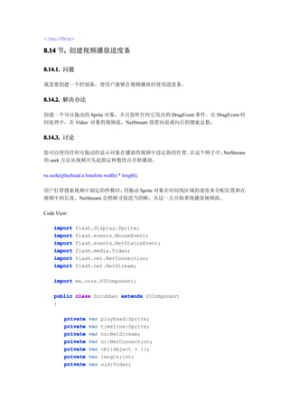 </mx:VBox>

8.14 节. 创建视频播放进度条
      .

8.14.1. 问题

我需要创建一个控制条，使用户能够在视频播放时使用进度条。


8.14.2. 解决办法

创建一个可以拖动的 Sprite 对象，并且监听任何它发出的 DragEvent 事件。在 DragEvent 时
间处理中，在 Video 对象的视频流，NetStream 设置向前或向后的搜索总数，


8.14.3. 讨论

您可以使用任何可拖动的显示对象在播放的视频中设定新的位置。在这个例子中，NetStream
的 seek 方法从视频开头起指定秒数的点开始播放。

ns.seek((playhead.x/timeline.width) * length);

用户打算搜索视频中制定的秒数时，     用拖动 Sprite 对象在时间线区域的宽度来分配位置和在
视频中的长度。NetStream 会照顾寻找适当的帧，从这一点开始重现播放视频流。

Code View:

    import     flash.display.Sprite;
    import     flash.events.MouseEvent;
    import     flash.events.NetStatusEvent;
    import     flash.media.Video;
    import     flash.net.NetConnection;
    import     flash.net.NetStream;

    import mx.core.UIComponent;

    public class Scrubber extends UIComponent
    {

         private     var   playhead:Sprite;
         private     var   timeline:Sprite;
         private     var   ns:NetStream;
         private     var   nc:NetConnection;
         private     var   obj:Object = {};
         private     var   length:int;
         private     var   vid:Video;
 