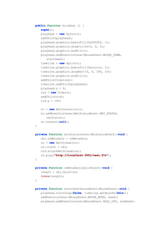 public function Scrubber () {
   super
   super();
   playhead = new Sprite();
   addChild(playhead);
   playhead.graphics.beginFill(0x0000ff, 1);
   playhead.graphics.drawCircle(0, 0, 5);
   playhead.graphics.endFill();
   playhead.addEventListener(MouseEvent.MOUSE_DOWN,
       startSeek);
   timeline = new Sprite();
   timeline.graphics.beginFill(0xcccccc, 1);
   timeline.graphics.drawRect(0, 0, 200, 10);
   timeline.graphics.endFill();
   addChild(timeline);
   timeline.addChild(playhead);
   playhead.y = 4;
   vid = new Video();
   addChild(vid);
   vid.y = 100;

    nc = new NetConnection();
    nc.addEventListener(NetStatusEvent.NET_STATUS,
       netStatus);
               null
               null);
    nc.connect(null
}

                                                 void
private function netStatus(event:NetStatusEvent):void {
   obj.onMetaData = onMetaData;
   ns = new NetStream(nc);
   ns.client = obj;
   vid.attachNetStream(ns);
           "http://localhost:3001/test.flv"
           "http://localhost:3001/test.flv");
   ns.play("http://localhost:3001/test.flv"
}

                                        void
private function onMetaData(obj:Object):void {
   length = obj.duration;
   trace
   trace(length);
}

                                                  void
private function startSeek(mouseEvent:MouseEvent):void {
                      false
                      false,                    this
                                                this));
   playhead.startDrag(false timeline.getBounds(this
   addEventListener(MouseEvent.MOUSE_MOVE, seek);
   playhead.addEventListener(MouseEvent.ROLL_OUT, endSeek);
 