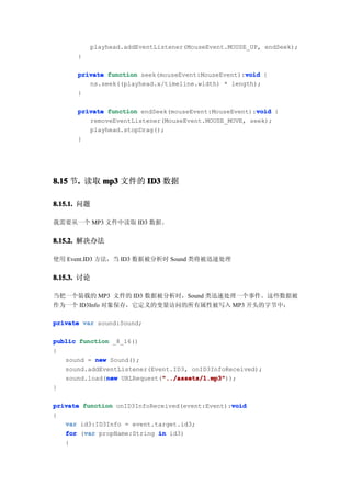 playhead.addEventListener(MouseEvent.MOUSE_UP, endSeek);
      }

                                                   void
      private function seek(mouseEvent:MouseEvent):void {
         ns.seek((playhead.x/timeline.width) * length);
      }

                                                      void
      private function endSeek(mouseEvent:MouseEvent):void {
         removeEventListener(MouseEvent.MOUSE_MOVE, seek);
         playhead.stopDrag();
      }




8.15 节. 读取 mp3 文件的 ID3 数据
      .

8.15.1. 问题

我需要从一个 MP3 文件中读取 ID3 数据。


8.15.2. 解决办法

使用 Event.ID3 方法，当 ID3 数据被分析时 Sound 类将被迅速处理


8.15.3. 讨论

当把一个装载的 MP3 文件的 ID3 数据被分析时，Sound 类迅速处理一个事件。这些数据被
作为一个 ID3Info 对象保存，它定义的变量访问的所有属性被写入 MP3 开头的字节中：

private var sound:Sound;

public function _8_16()
{
   sound = new Sound();
   sound.addEventListener(Event.ID3, onID3InfoReceived);
              new            "../assets/1.mp3"
                             "../assets/1.mp3"));
   sound.load(new URLRequest("../assets/1.mp3"
}

                                                void
private function onID3InfoReceived(event:Event):void
{
   var id3:ID3Info = event.target.id3;
        var
   for (var propName:String in id3)
   {
 
